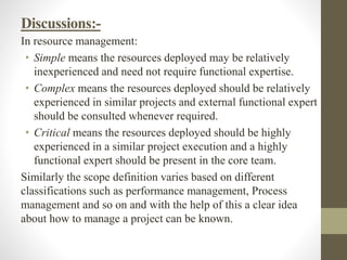 Discussions:-
In resource management:
• Simple means the resources deployed may be relatively
inexperienced and need not require functional expertise.
• Complex means the resources deployed should be relatively
experienced in similar projects and external functional expert
should be consulted whenever required.
• Critical means the resources deployed should be highly
experienced in a similar project execution and a highly
functional expert should be present in the core team.
Similarly the scope definition varies based on different
classifications such as performance management, Process
management and so on and with the help of this a clear idea
about how to manage a project can be known.
 