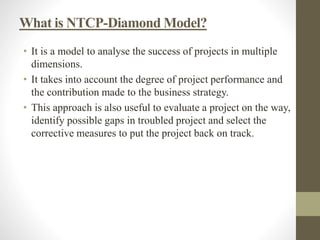 What is NTCP-Diamond Model?
• It is a model to analyse the success of projects in multiple
dimensions.
• It takes into account the degree of project performance and
the contribution made to the business strategy.
• This approach is also useful to evaluate a project on the way,
identify possible gaps in troubled project and select the
corrective measures to put the project back on track.
 