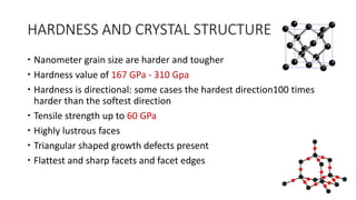 HARDNESS AND CRYSTAL STRUCTURE
 Nanometer grain size are harder and tougher
 Hardness value of 167 GPa - 310 Gpa
 Hardness is directional: some cases the hardest direction100 times
harder than the softest direction
 Tensile strength up to 60 GPa
 Highly lustrous faces
 Triangular shaped growth defects present
 Flattest and sharp facets and facet edges
 