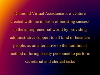 Diamond Virtual Assistanceis a venturecreatedwiththemission of boostingsuccess in theentrepreneurialworldbyprovidingadministrativesupporttoallkind of businesspeople, as analternativetothetraditionalmethod of hiringsteadypersonneltoperform secretarial and clerical tasks 