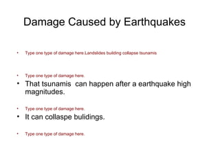 Damage Caused by Earthquakes Type one type of damage here.Landslides building collapse tsunamis Type one type of damage here. That tsunamis  can happen after a earthquake high magnitudes. Type one type of damage here. It can collaspe bulidings. Type one type of damage here. 
