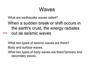 Waves What are earthquake waves called? When a sudden break or shift occurs in the earth's crust, the energy radiates out as seismic waves What two types of seismic waves are there? Body and surface waves. What two types of body waves are there?primary and secondary waves. here. . 