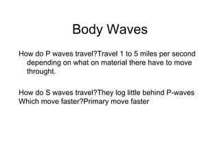 Body Waves How do P waves travel?Travel 1 to 5 miles per second depending on what on material there have to move throught. How do S waves travel?They log little behind P-waves Which move faster?Primary move faster 