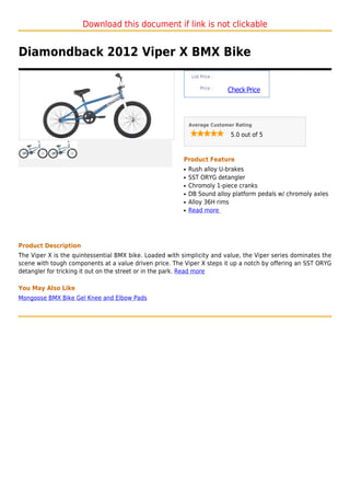 Download this document if link is not clickable


Diamondback 2012 Viper X BMX Bike
                                                              List Price :

                                                                  Price :
                                                                             Check Price



                                                             Average Customer Rating

                                                                              5.0 out of 5



                                                         Product Feature
                                                         q   Rush alloy U-brakes
                                                         q   SST ORYG detangler
                                                         q   Chromoly 1-piece cranks
                                                         q   DB Sound alloy platform pedals w/ chromoly axles
                                                         q   Alloy 36H rims
                                                         q   Read more




Product Description
The Viper X is the quintessential BMX bike. Loaded with simplicity and value, the Viper series dominates the
scene with tough components at a value driven price. The Viper X steps it up a notch by offering an SST ORYG
detangler for tricking it out on the street or in the park. Read more

You May Also Like
Mongoose BMX Bike Gel Knee and Elbow Pads
 
