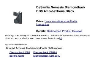 DeSantis Nemesis Diamondback
DB9 Ambidextrous Black.
Price: From an online store that is
interesting
Details: Click to See Product Reviews
Week ago. I am looking for a DeSantis Nemesis Diamondback from online stores to compare
prices and service after the sale. I have to save those stores list.
Tags: diamondback db9 review,
Related Articles to diamondback db9 review :
. Diamondback DB9 . Diamondback DB380
. Beretta Nano . Diamondback DB9 2012
 