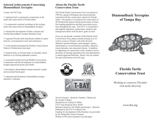 Selected Achievements Concerning                            About the Florida Turtle
Diamondback Terrapins                                       Conservation Trust
To date, the FTCT has:                                      The Florida Turtle Conservation Trust was formed in

ü organized and co-sponsored a symposium on the
                                                            1999 by a group of biologists and conservationists
                                                            concerned with the conservation outlook for Florida
                                                                                                                         Diamondback Terrapins
status and conservation of Florida turtles                  turtles. Our purpose is to promote the conservation of           of Tampa Bay
                                                            all Florida turtle species and the preservation of intact,
ü co-sponsored a national workshop on the ecology,          free-ranging populations and their associated ecosys-
status and conservation of diamondback terrapins            tems throughout the state. The FTCT is committed to
                                                            and supports education, conservation, research, and
ü initiated the development of both a national and          management efforts with the above goals in mind.
Florida Diamondback Terrapin Working Group
                                                            If you are not already a member of the Florida Turtle
ü organized Florida turtle educational exhibits at nature   Conservation Trust, please consider joining us as we
festivals, environmental events and conferences             work to conserve Florida’s rich turtle diversity.
                                                            Members include biologists, land managers, agency
ü co-developed and funded the Pinellas County School        representatives, environmental consultants, educators,
District’s Florida turtle track pack                        conservationists, and concerned citizens. In addition
                                                            to supporting our conservation work, members receive
ü donated books on Florida turtles to all public school     discounts on meeting registration fees and opportunities
libraries in six Florida panhandle counties                 to attend organized field trips. Please visit our website
                                                            for more information (www.ftct.org).
ü assisted the Florida Fish and Wildlife Conservation
Commission with the development of a diamondback
terrapin educational poster and exhibit

ü developed a diamondback terrapin educator’s guide                                                                          Florida Turtle
and associated board game
                                                                                                                           Conservation Trust
ü organized and facilitated a diamondback terrapin
educators’ workshop
                                                                                                                          Working to conserve Florida’s
                                                                                                                              rich turtle diversity



                                                            Text by George L. Heinrich, Timothy J. Walsh and
                                                            Dr. Joseph A. Butler.
                                                            Illustrations by Charles H. Miller.
                                                            FTCT logo design by Steve Smith.                                      www.ftct.org
                                                            Brochure design by Tim Walsh and George L. Heinrich.
                                                            Published by the FTCT in March 2011.
                                                            Funding for development of this brochure was provided
                                                            by the Tampa Bay Estuary Program.
                                                            Printed on 30% post-consumer recycled paper.
 