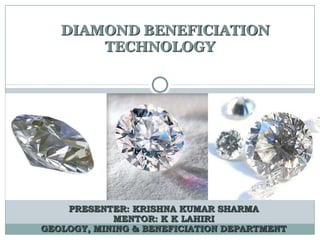 DIAMOND BENEFICIATION
TECHNOLOGY
PRESENTER: KRISHNA KUMAR SHARMA
MENTOR: K K LAHIRI
GEOLOGY, MINING & BENEFICIATION DEPARTMENT
 