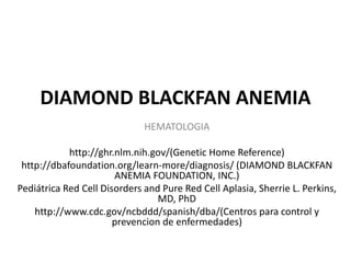 DIAMOND BLACKFAN ANEMIA 
HEMATOLOGIA 
http://ghr.nlm.nih.gov/(Genetic Home Reference) 
http://dbafoundation.org/learn-more/diagnosis/ (DIAMOND BLACKFAN 
ANEMIA FOUNDATION, INC.) 
Pediátrica Red Cell Disorders and Pure Red Cell Aplasia, Sherrie L. Perkins, 
MD, PhD 
http://www.cdc.gov/ncbddd/spanish/dba/(Centros para control y 
prevencion de enfermedades) 
 