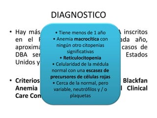 DIAGNOSTICO 
• Hay más de 800 • Tiene pacientes menos de 1 con año 
DBA inscritos 
en el Registro • Anemia DBA macrocítica ("DBar"). con 
Cada año, 
aproximadamente ningún 25 otro a citopenias 
35 nuevos casos de 
DBA serán diagnosticados significativas 
en los Estados 
• Reticulocitopenia 
Unidos y Canadá. 
• Celularidad de la médula 
normal con una escasez de 
precursores de células rojas 
• Cerca de la normal, pero 
variable, neutrófilos y / o 
• Criterios diagnosticos para Diamond Blackfan 
Anemia tomados de International Clinical 
Care Consensus Document: 
plaquetas 
 