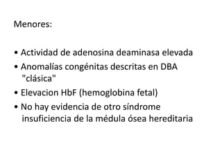 Menores: 
• Actividad de adenosina deaminasa elevada 
• Anomalías congénitas descritas en DBA 
"clásica" 
• Elevacion HbF (hemoglobina fetal) 
• No hay evidencia de otro síndrome 
insuficiencia de la médula ósea hereditaria 
 