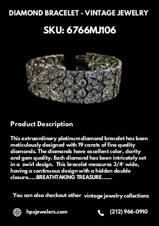 DIAMOND BRACELET - VINTAGE JEWELRY
SKU: 6766MJ106
Product Description
This extraordinary platinum diamond bracelet has been
meticulously designed with 19 carats of fine quality
diamonds. The diamonds have excellent color, clarity
and gem quality. Each diamond has been intricately set
in a swirl design. This bracelet measures 3/4″ wide,
having a continuous design with a hidden double
closure…..BREATHTAKING TREASURE……
You can also checkout other vintage jewelry collections
hpsjewelers.com (212) 966-0910
 