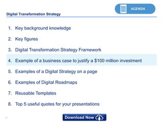 2020
Digital Transformation Strategy
1. Key background knowledge
2. Key figures
3. Digital Transformation Strategy Framework
4. Example of a business case to justify a $100 million investment
5. Examples of a Digital Strategy on a page
6. Examples of Digital Roadmaps
7. Reusable Templates
8. Top 5 useful quotes for your presentations
 