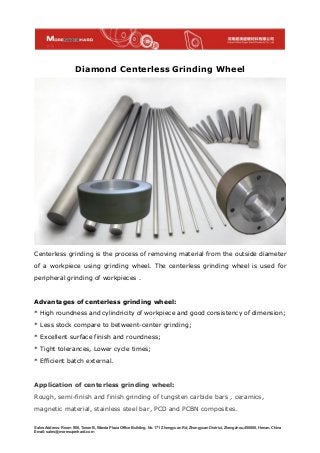 Sales Address: Room 906, Tower B, Wanda Plaza Office Building, No. 171 Zhongyuan Rd, Zhongyuan District, Zhengzhou,450000, Henan, China
Email: sales@moresuperhard.com
Diamond Centerless Grinding Wheel
Centerless grinding is the process of removing material from the outside diameter
of a workpiece using grinding wheel. The centerless grinding wheel is used for
peripheral grinding of workpieces .
Advantages of centerless grinding wheel:
* High roundness and cylindricity of workpiece and good consistency of dimension;
* Less stock compare to betweent-center grinding;
* Excellent surface finish and roundness;
* Tight tolerances, Lower cycle times;
* Efficient batch external.
Application of centerless grinding wheel:
Rough, semi-finish and finish grinding of tungsten carbide bars , ceramics,
magnetic material, stainless steel bar, PCD and PCBN composites.
 