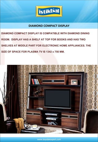 DIAMOND COMPACT DISPLAY DIAMOND COMPACT DISPLAY IS COMPATIBLE WITH DIAMOND DINING ROOM.  DISPLAY HAS A SHELF AT TOP FOR BOOKS AND HAS TWO SHELVES AT MIDDLE PART FOR ELECTRONIC HOME APPLIANCES. THE SIZE OF SPACE FOR PLASMA TV IS 1342 x 756 MM. 