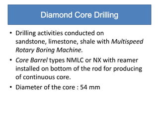 Diamond Core Drilling

• Drilling activities conducted on
  sandstone, limestone, shale with Multispeed
  Rotary Boring Machine.
• Core Barrel types NMLC or NX with reamer
  installed on bottom of the rod for producing
  of continuous core.
• Diameter of the core : 54 mm
 
