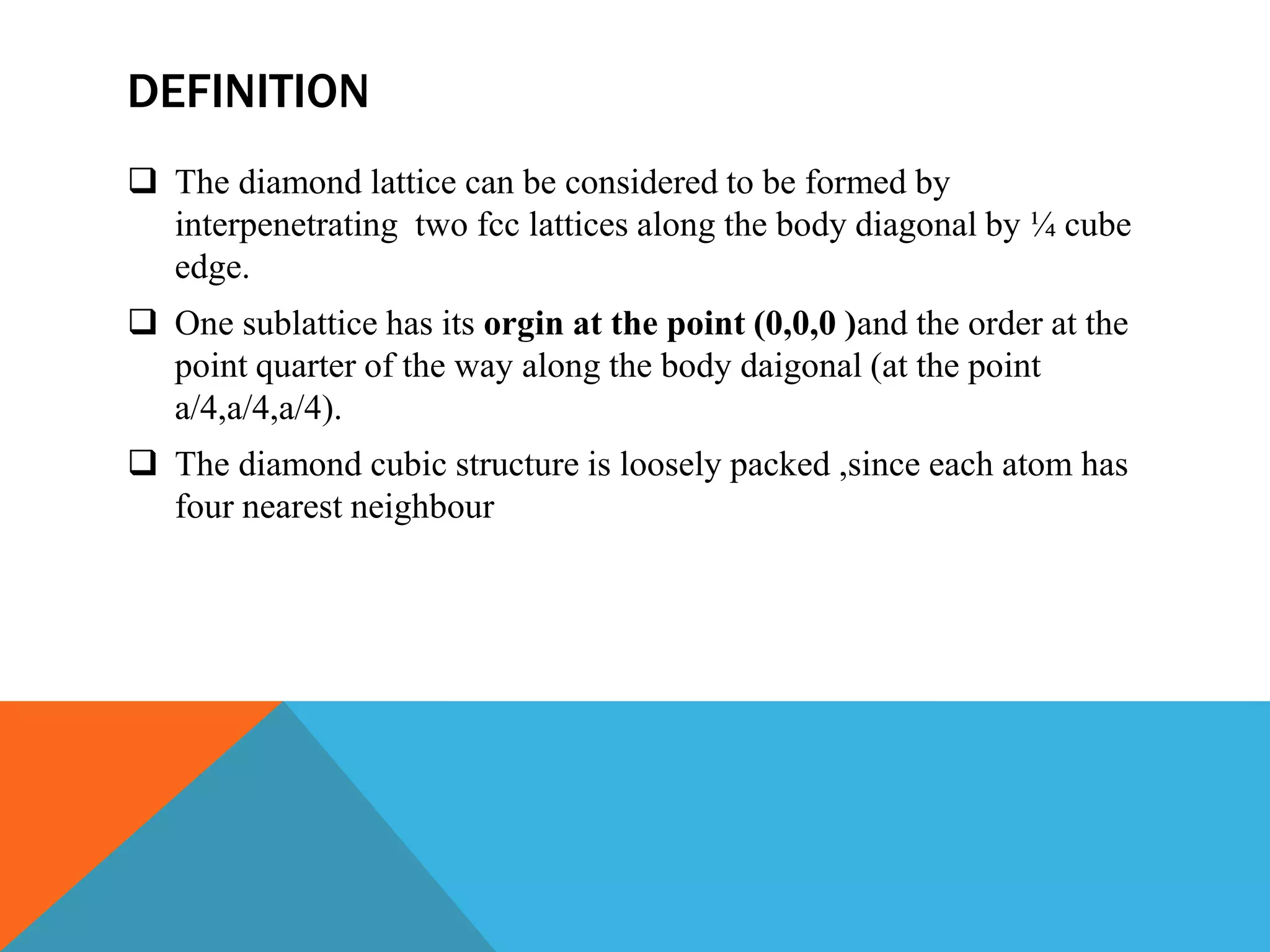 DEFINITION
 The diamond lattice can be considered to be formed by
interpenetrating two fcc lattices along the body diagonal by ¼ cube
edge.
 One sublattice has its orgin at the point (0,0,0 )and the order at the
point quarter of the way along the body daigonal (at the point
a/4,a/4,a/4).
 The diamond cubic structure is loosely packed ,since each atom has
four nearest neighbour
 