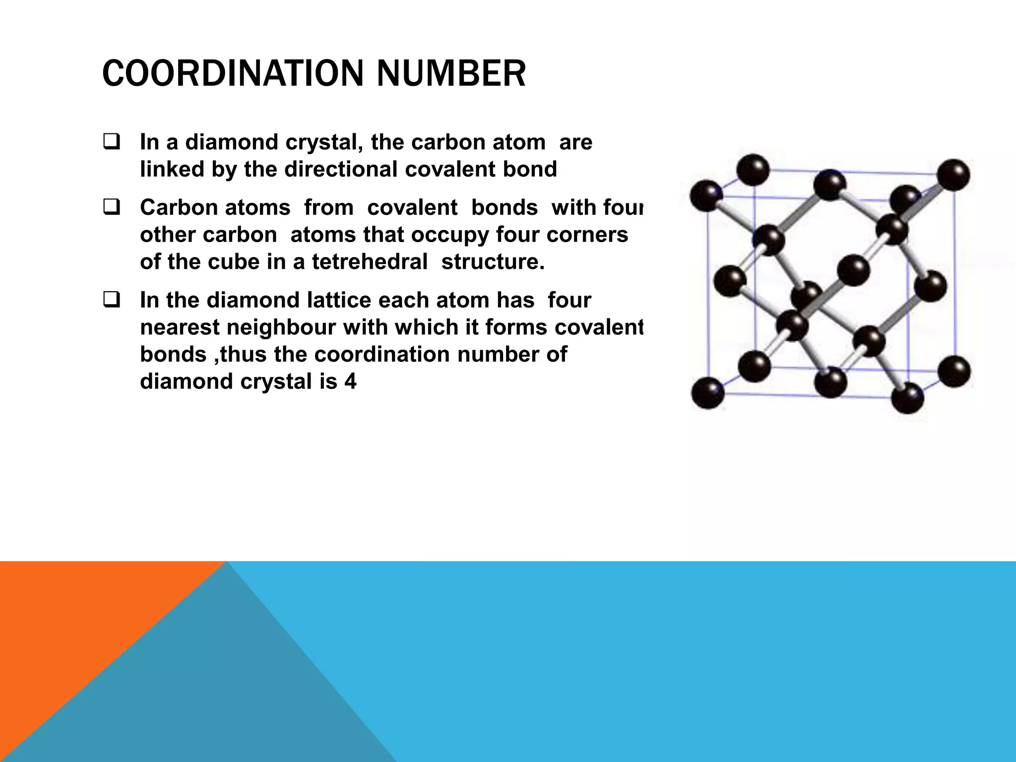 COORDINATION NUMBER
 In a diamond crystal, the carbon atom are
linked by the directional covalent bond
 Carbon atoms from covalent bonds with four
other carbon atoms that occupy four corners
of the cube in a tetrehedral structure.
 In the diamond lattice each atom has four
nearest neighbour with which it forms covalent
bonds ,thus the coordination number of
diamond crystal is 4
 