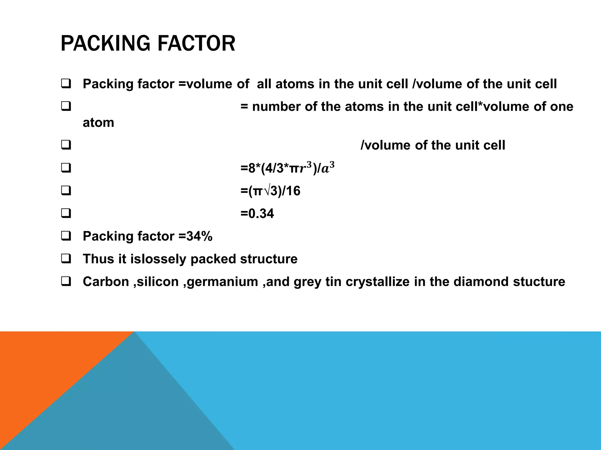 PACKING FACTOR
 Packing factor =volume of all atoms in the unit cell /volume of the unit cell
 = number of the atoms in the unit cell*volume of one
atom
 /volume of the unit cell
 =8*(4/3*π𝒓 𝟑
)/𝒂 𝟑
 =(π√3)/16
 =0.34
 Packing factor =34%
 Thus it islossely packed structure
 Carbon ,silicon ,germanium ,and grey tin crystallize in the diamond stucture
 