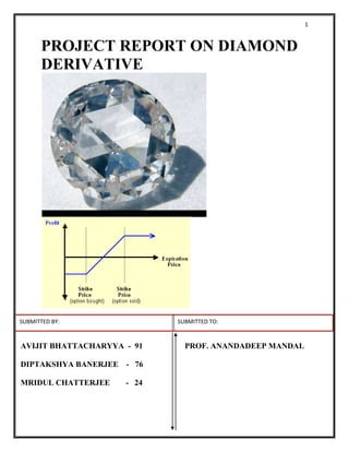 PROJECT REPORT ON DIAMOND DERIVATIVE<br />SUBMITTED BY:           SUBMITTED TO: <br />AVIJIT BHATTACHARYYA  -  91PROF. ANANDADEEP MANDAL<br />DIPTAKSHYA BANERJEE    -   76<br /> <br />MRIDUL CHATTERJEE        -   24<br />             ACKNOWLEDGEMENT<br />We are thankful to Prof.Anandadeep Mandal to give such kind of assignment which help us to innovate a derivative instrument. <br />INDEX<br />TOPIC                                                                                      PAGE NO<br />EXECUTIVE SUMMARY…………………………………………………………………4<br />DIAMOND DERIVATIVE AND ITS NEED …………………………………………….5<br />PARTICIPENTS…………………………………………………………………………….5<br />SPOT PRICE DETARMINATION METHODOLOGY…………………………………5<br />PRICING FUTURES CONTRACTS OF DIAMOND……………………………………7<br />PAYOFF FOR FUTURE CONTRACT……………………………………………………9<br />PAYOFF FOR OPTION CONTRACT……………………………………………………10<br />RISK RESOLVED………………………………………………………………………………...12<br />VARIOUS MANAGERIAL STRATEGY……………………………………………………………………………......13<br />PROS AND CONS OF DIAMOND DERIVATIVE IN INDIA…………………………19<br />APPENDIX…………………………………………………………………………………19<br />EXECUTIVE SUMMARY<br />In India Aluminium,Nickel ,Copper ,Copper Cathode ,Zinc ,Lead ,Tin ,Gold ,Gold-M ,Pure Gold - Mumbai ,Kilo - Gold ,Gold - HNI ,SONA995MUM ,Pure Gold - Mumbai - 1 Kg ,Silver ,Silver-M ,Pure Silver - New Delhi - 30 Kg (Mega),Pure Silver - New Delhi,Silver - HNI , ChandidelSteel, Steel - Long ,Steel - Flat ,Mild Steel Ingots - Ghaziabad ,Steel Long Bhavnagar ,Steel Long Govindgarh ,sponge iron,Gold Ahmedabad,Gold Delhi ,Gold Kolkata ,Gold Mumbai ,Gold Mini Delhi ,Gold Mini Kolkata,Gold Mini Mumbai ,Gold Mini Ahmedabad are traded over different commodity exchange as Metal commodity.But no diamond trading takes palce in the exchange.But diamond has high importance to Indian Economy.  It Contributes over 15% exports (USD 16 billion) &  6% imports (USD 10 billion).In India diamond accounts for over 90% volumes & 55% value in cutting & polishing of diamonds.we see that there is Increasing trend in retail appetite for diamond jewellery, high GDP growth, higher net disposable income, Continued Government support to promote this sector. So diamond derivative can be introduce as a hedging tools for trading participents of diamond.How this financial instrument helps to hedge,how price(spot and future) can detarmine, you able to understand to read the report.<br />DIAMOND DERIVATIVES:<br />Derivative is a financial instrument whose value depends on the underlying assets. These underlying assets can be Equity, commodity or forex etc. In case of diamond derivative, underlying asset is diamond.<br />NEED FOR DIAMOND DERIVATIVE:<br />The lack of a structured OTC or listed diamond derivative means that industry players are not able to hedge their future diamond demand or supply, when they know that this will be subject to peaks and troughs at pre-determined times in the future.<br />The lack of a forward market, normally the pre-cursor to the establishment of a derivative market, means that all trades are done for cash or credit settlement, where credit is becoming increasingly extended, so the only way to speculate on future price movements is to increase buys or sales of physical diamonds in the physical portfolio. This has a consequent knock on effect on funding requirements from banks and is a more expensive mechanism than using a hedging tool, where margin is required to be lodged which does not represent the whole value of the stone. Posting margin with a clearer gives leverage to the diamantine since for the same amount of money he would use to buy one stone he is now able to buy additional stones synthetically through the derivative contract. <br />PROBABLE PARTICIPENTS:<br />Mining or Polishing Company <br />Jewelry Company <br />Trader<br />SPOT PRICE  DETARMINATION MECHANISM: <br />Diamonds are mostly traded in the western part of the country. The diamond trading centers are concentrated mostly in following areas:<br />,[object Object]