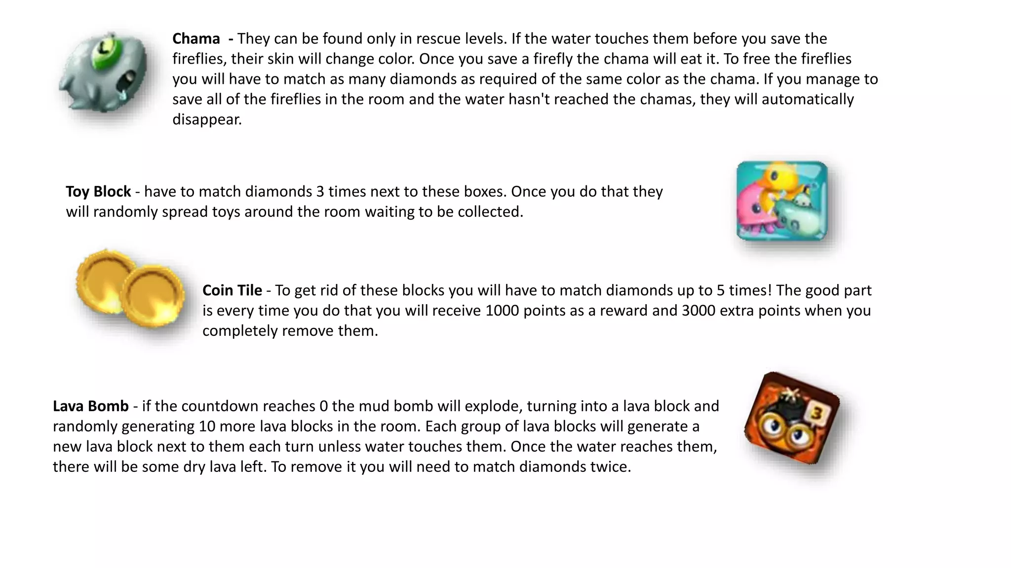 Toy Block - have to match diamonds 3 times next to these boxes. Once you do that they
will randomly spread toys around the room waiting to be collected.
Chama - They can be found only in rescue levels. If the water touches them before you save the
fireflies, their skin will change color. Once you save a firefly the chama will eat it. To free the fireflies
you will have to match as many diamonds as required of the same color as the chama. If you manage to
save all of the fireflies in the room and the water hasn't reached the chamas, they will automatically
disappear.
Coin Tile - To get rid of these blocks you will have to match diamonds up to 5 times! The good part
is every time you do that you will receive 1000 points as a reward and 3000 extra points when you
completely remove them.
Lava Bomb - if the countdown reaches 0 the mud bomb will explode, turning into a lava block and
randomly generating 10 more lava blocks in the room. Each group of lava blocks will generate a
new lava block next to them each turn unless water touches them. Once the water reaches them,
there will be some dry lava left. To remove it you will need to match diamonds twice.
 