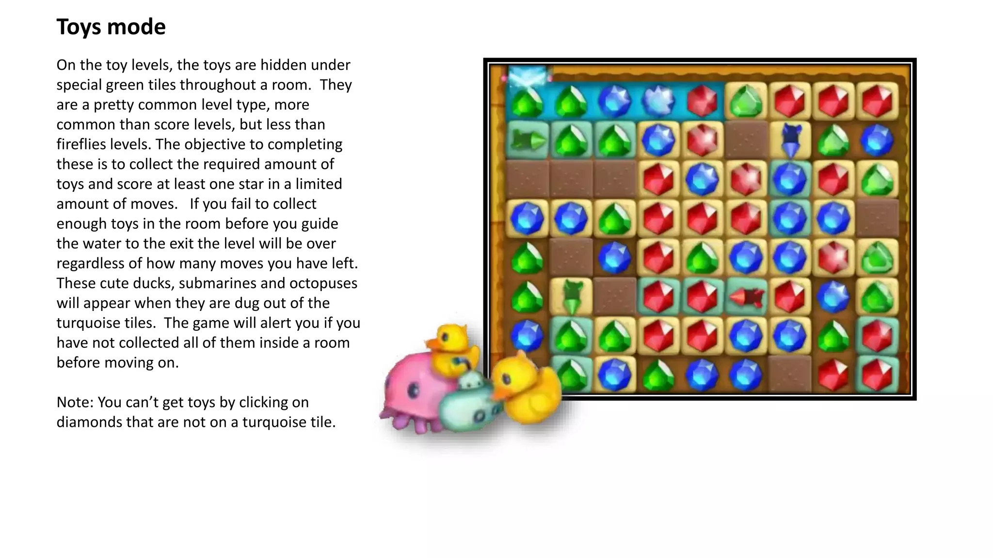 Toys mode
On the toy levels, the toys are hidden under
special green tiles throughout a room. They
are a pretty common level type, more
common than score levels, but less than
fireflies levels. The objective to completing
these is to collect the required amount of
toys and score at least one star in a limited
amount of moves. If you fail to collect
enough toys in the room before you guide
the water to the exit the level will be over
regardless of how many moves you have left.
These cute ducks, submarines and octopuses
will appear when they are dug out of the
turquoise tiles. The game will alert you if you
have not collected all of them inside a room
before moving on.
Note: You can’t get toys by clicking on
diamonds that are not on a turquoise tile.
 