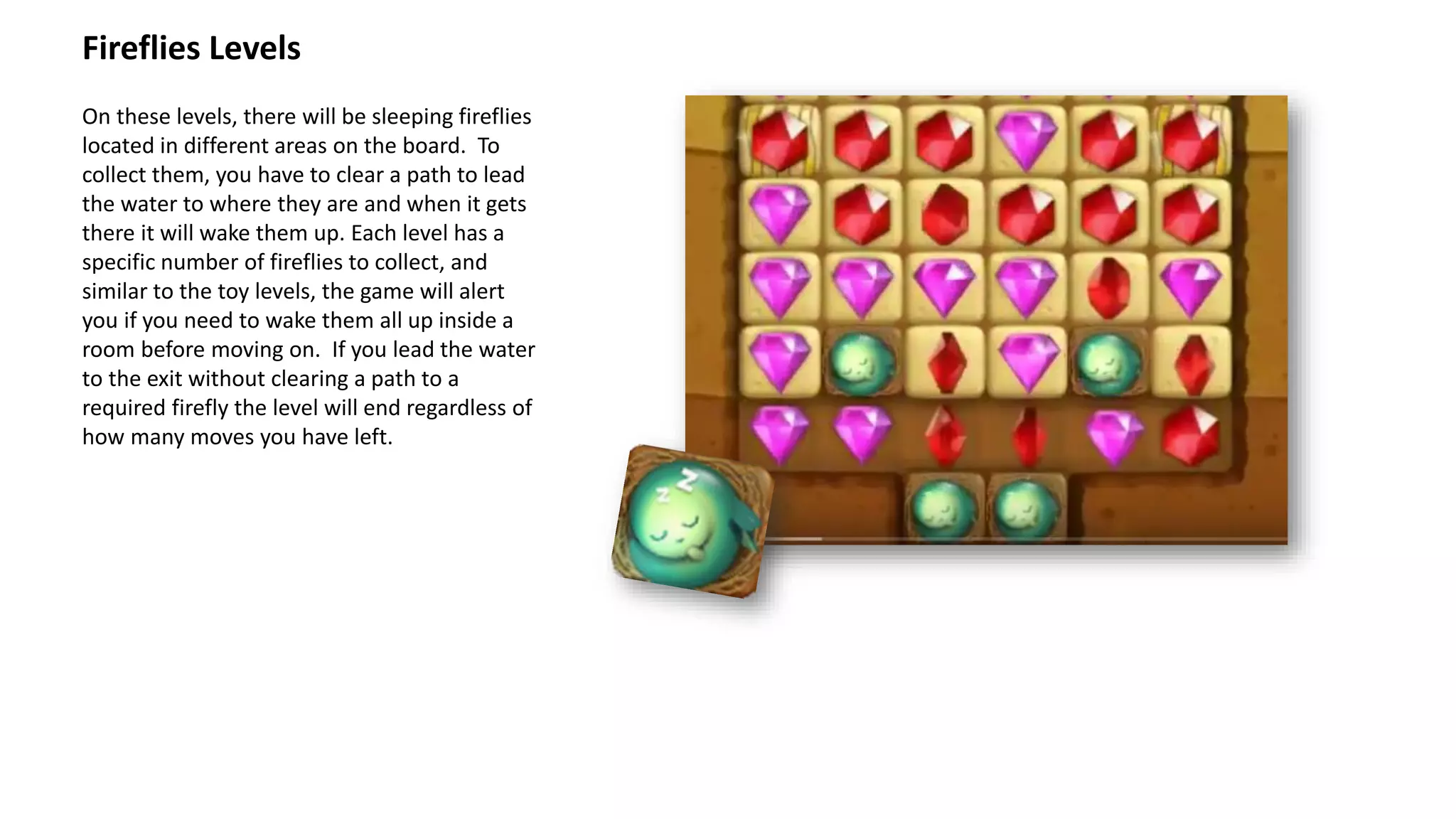 On these levels, there will be sleeping fireflies
located in different areas on the board. To
collect them, you have to clear a path to lead
the water to where they are and when it gets
there it will wake them up. Each level has a
specific number of fireflies to collect, and
similar to the toy levels, the game will alert
you if you need to wake them all up inside a
room before moving on. If you lead the water
to the exit without clearing a path to a
required firefly the level will end regardless of
how many moves you have left.
Fireflies Levels
 
