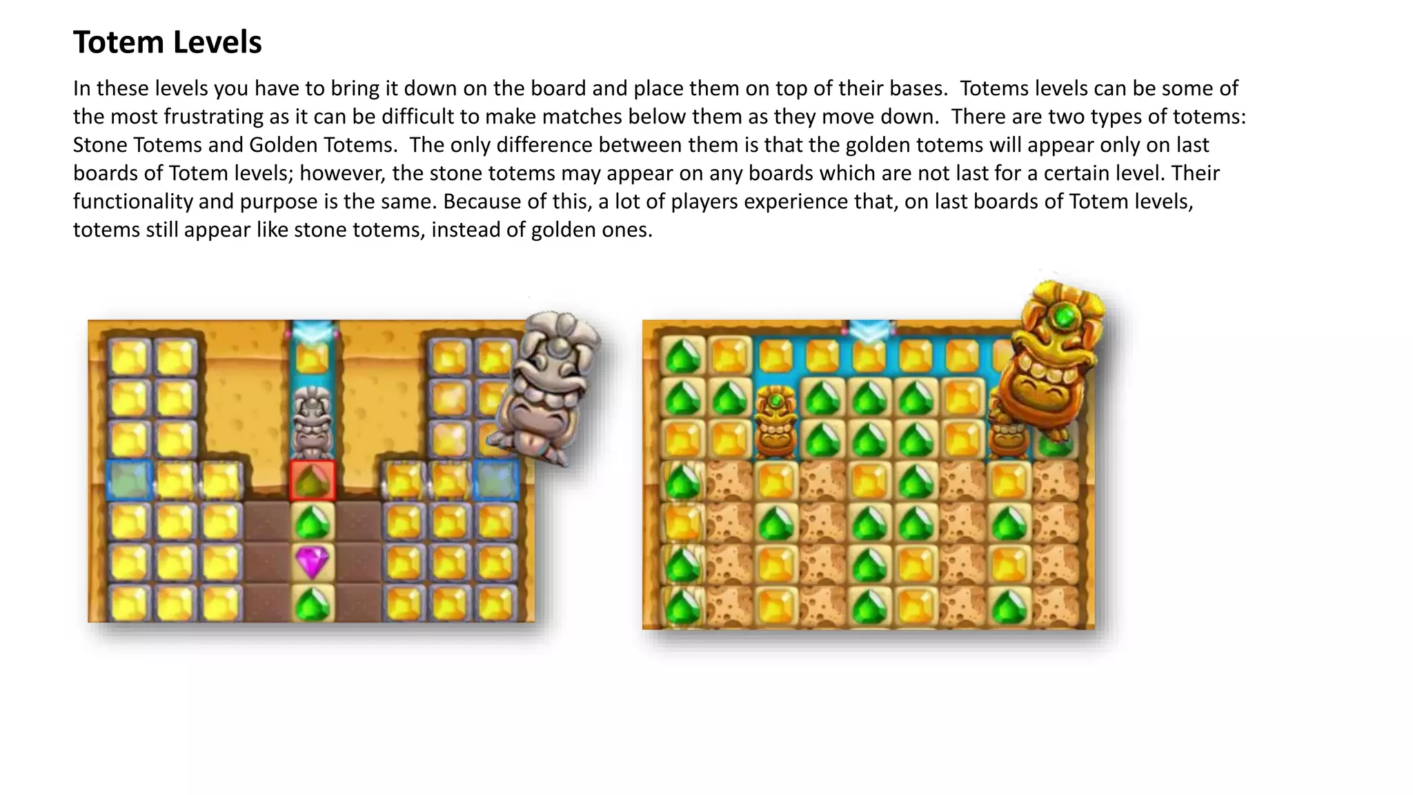 In these levels you have to bring it down on the board and place them on top of their bases. Totems levels can be some of
the most frustrating as it can be difficult to make matches below them as they move down. There are two types of totems:
Stone Totems and Golden Totems. The only difference between them is that the golden totems will appear only on last
boards of Totem levels; however, the stone totems may appear on any boards which are not last for a certain level. Their
functionality and purpose is the same. Because of this, a lot of players experience that, on last boards of Totem levels,
totems still appear like stone totems, instead of golden ones.
Totem Levels
 