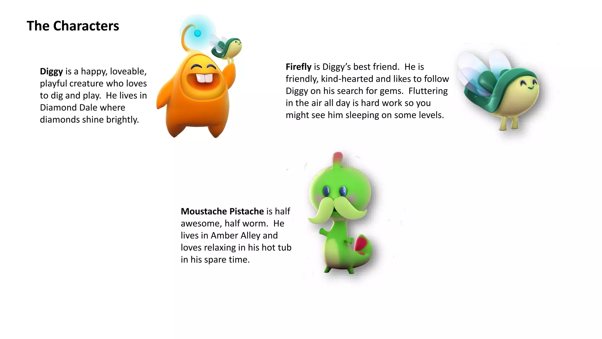 The Characters
Diggy is a happy, loveable,
playful creature who loves
to dig and play. He lives in
Diamond Dale where
diamonds shine brightly.
Firefly is Diggy’s best friend. He is
friendly, kind-hearted and likes to follow
Diggy on his search for gems. Fluttering
in the air all day is hard work so you
might see him sleeping on some levels.
Moustache Pistache is half
awesome, half worm. He
lives in Amber Alley and
loves relaxing in his hot tub
in his spare time.
 