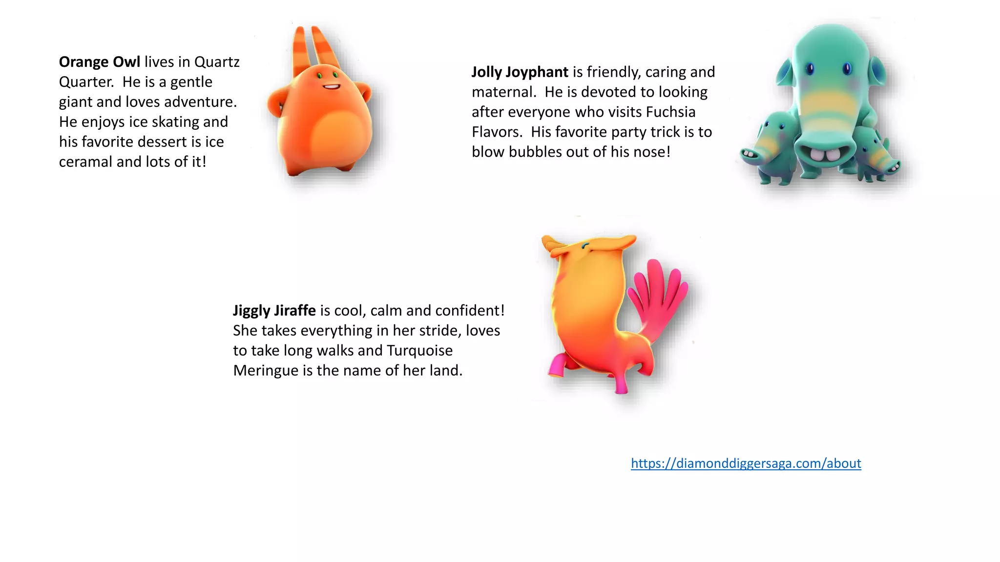 Jiggly Jiraffe is cool, calm and confident!
She takes everything in her stride, loves
to take long walks and Turquoise
Meringue is the name of her land.
Orange Owl lives in Quartz
Quarter. He is a gentle
giant and loves adventure.
He enjoys ice skating and
his favorite dessert is ice
ceramal and lots of it!
Jolly Joyphant is friendly, caring and
maternal. He is devoted to looking
after everyone who visits Fuchsia
Flavors. His favorite party trick is to
blow bubbles out of his nose!
https://diamonddiggersaga.com/about
 