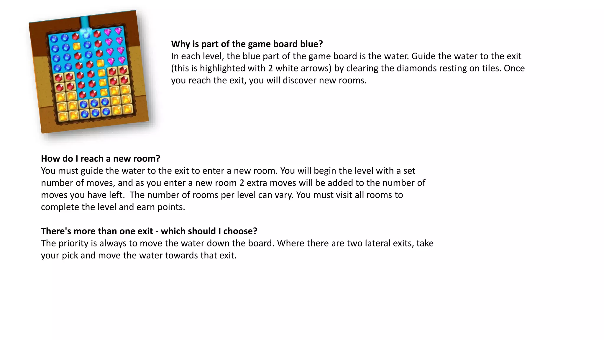 Why is part of the game board blue?
In each level, the blue part of the game board is the water. Guide the water to the exit
(this is highlighted with 2 white arrows) by clearing the diamonds resting on tiles. Once
you reach the exit, you will discover new rooms.
How do I reach a new room?
You must guide the water to the exit to enter a new room. You will begin the level with a set
number of moves, and as you enter a new room 2 extra moves will be added to the number of
moves you have left. The number of rooms per level can vary. You must visit all rooms to
complete the level and earn points.
There's more than one exit - which should I choose?
The priority is always to move the water down the board. Where there are two lateral exits, take
your pick and move the water towards that exit.
 