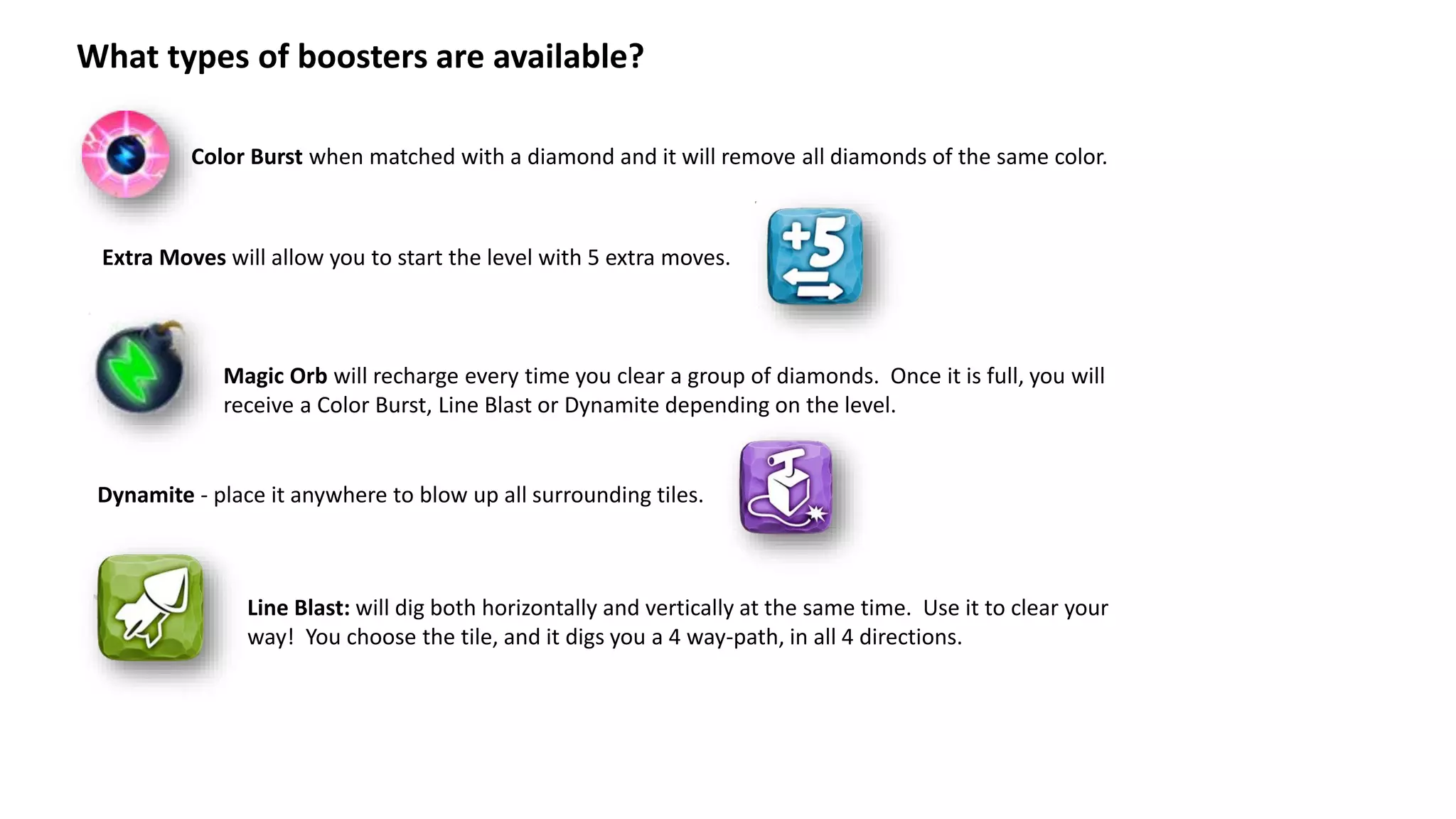 What types of boosters are available?
Color Burst when matched with a diamond and it will remove all diamonds of the same color.
Magic Orb will recharge every time you clear a group of diamonds. Once it is full, you will
receive a Color Burst, Line Blast or Dynamite depending on the level.
Extra Moves will allow you to start the level with 5 extra moves.
Dynamite - place it anywhere to blow up all surrounding tiles.
Line Blast: will dig both horizontally and vertically at the same time. Use it to clear your
way! You choose the tile, and it digs you a 4 way-path, in all 4 directions.
 