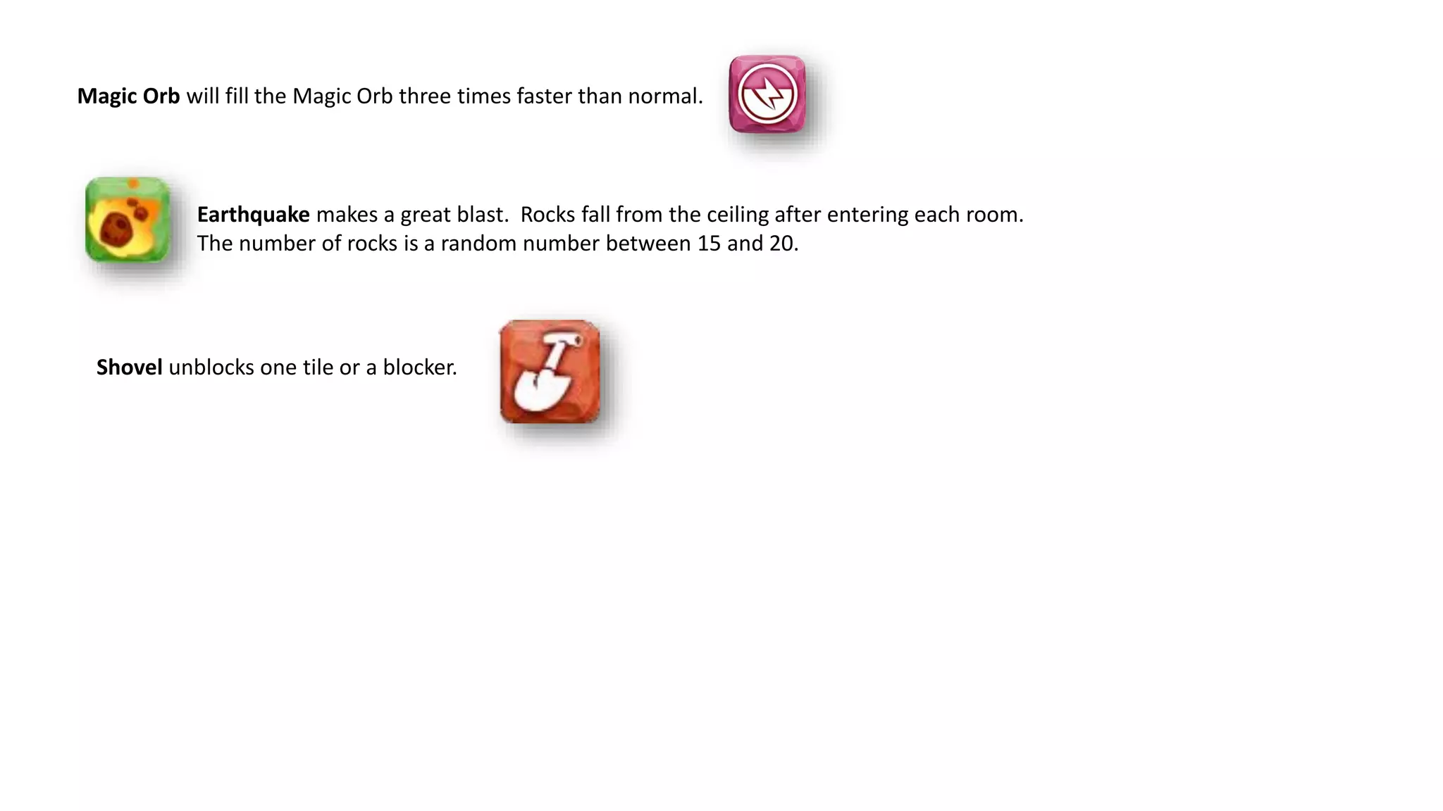 Shovel unblocks one tile or a blocker.
Earthquake makes a great blast. Rocks fall from the ceiling after entering each room.
The number of rocks is a random number between 15 and 20.
Magic Orb will fill the Magic Orb three times faster than normal.
 