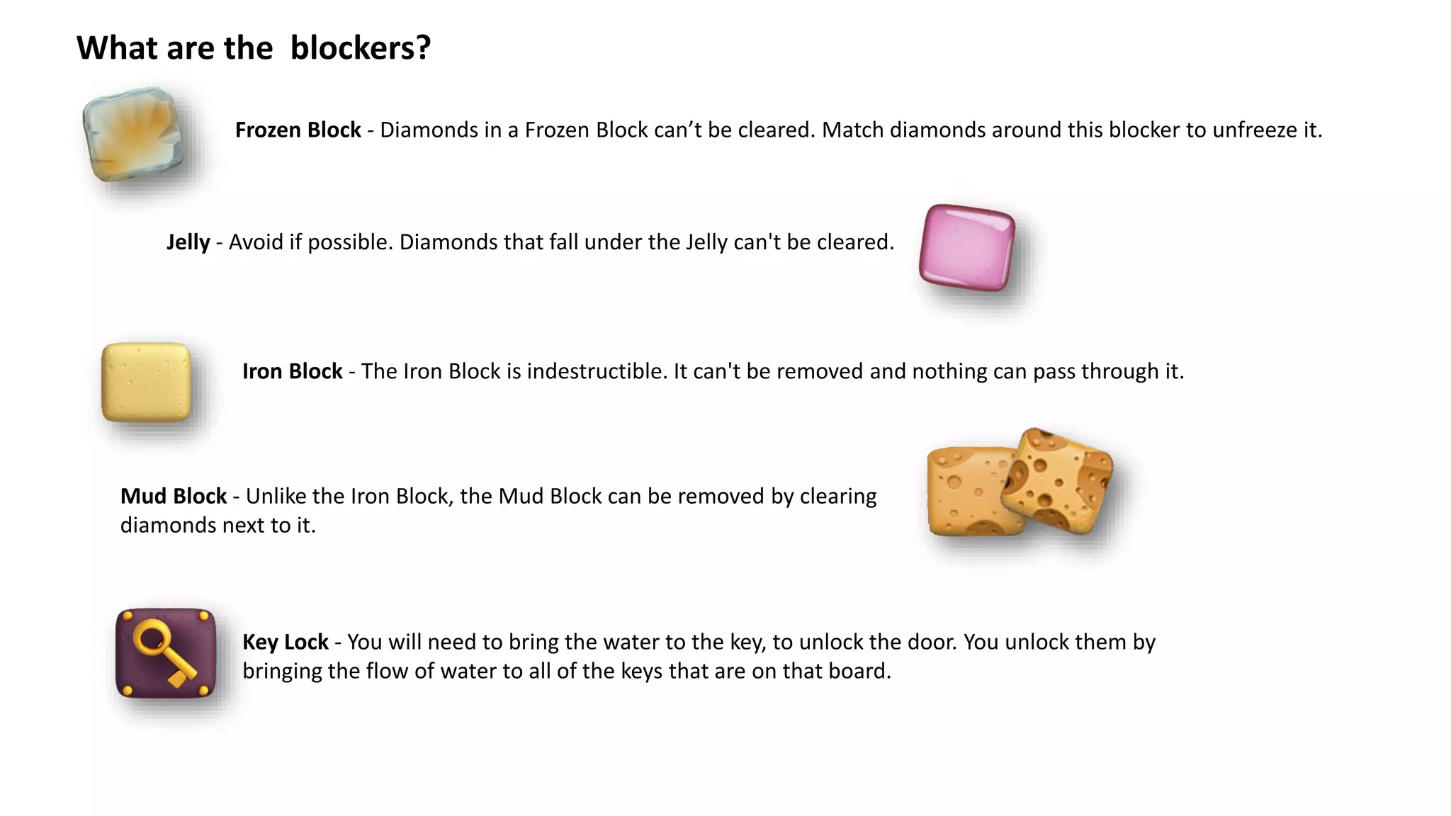 What are the blockers?
Frozen Block - Diamonds in a Frozen Block can’t be cleared. Match diamonds around this blocker to unfreeze it.
Iron Block - The Iron Block is indestructible. It can't be removed and nothing can pass through it.
Jelly - Avoid if possible. Diamonds that fall under the Jelly can't be cleared.
Mud Block - Unlike the Iron Block, the Mud Block can be removed by clearing
diamonds next to it.
Key Lock - You will need to bring the water to the key, to unlock the door. You unlock them by
bringing the flow of water to all of the keys that are on that board.
 