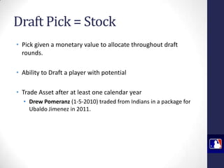 Draft Pick = Stock
• Pick given a monetary value to allocate throughout draft
rounds.
• Ability to Draft a player with potential
• Trade Asset after at least one calendar year
• Drew Pomeranz (1-5-2010) traded from Indians in a package for
Ubaldo Jimenez in 2011.

 