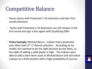 Competitive Balance
• Favors teams with Protected 1-10 selections and later first
round selections
• Teams with Protected 1-10 Selections can still choose in the
first round and sign a free agent with Qualifying Offer

• Prime Example: Michael Bourn – Indians had a protected
pick, Mets had 11th 1st Round selection. According to my
model, this seemed to be the right decision by the Mets, as
the odds of adding a solid player is high. The Indians were
able to add a short-term asset in Michael Bourn and still select
a player at a draft position with a high probability of success

 