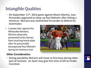 Intangible Qualities
• On September 11th, 2013 game against Miami Marlins, Jose
Fernandez appeared to show up Paul Maholm after hitting a
homerun. McCann was confronted Fernandez to defend his
teammates
• 2 weeks later against the
Milwaukee Brewers,
McCann physically
prevented Carlos Gomez
from touching home plate
after he presumably
disrespected Paul Maholm
during his homerun trot

Other Consideration:
• Strong possibility McCann will move to first base during latter
part of contract. AL team may give him time at DH to hinder
transition

 