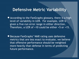 Defensive Metric Variability
According to the FanGraphs glossary, there is a high
level of variability in UZR. For example, UZR is
given a five-run error range in either direction.
Therefore, a UZR of +10 could be either +5 or +15.
Because FanGraphs’ WAR rating uses defensive
metrics that are less exact to evaluate, we believe
that offensive performance should be weighted
more heavily than defense in terms of predicting
future performance.
 