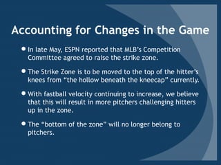 Accounting for Changes in the Game
In late May, ESPN reported that MLB’s Competition
Committee agreed to raise the strike zone.
The Strike Zone is to be moved to the top of the hitter’s
knees from “the hollow beneath the kneecap” currently.
With fastball velocity continuing to increase, we believe
that this will result in more pitchers challenging hitters
up in the zone.
The “bottom of the zone” will no longer belong to
pitchers.
 