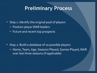 Preliminary Process
• Step 1: Identify the original pool of players
– Position playerWAR leaders
– Future and recent top prospects
• Step 2: Build a database of 20 possible players
– Name,Team, Age, Seasons Played, Games Played,WAR
over last three seasons (if applicable)
 