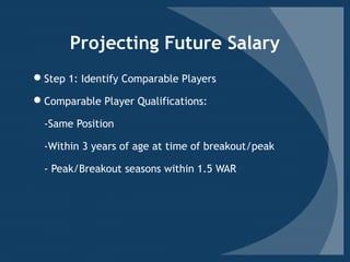 Projecting Future Salary
Step 1: Identify Comparable Players
Comparable Player Qualifications:
-Same Position
-Within 3 years of age at time of breakout/peak
- Peak/Breakout seasons within 1.5 WAR
 