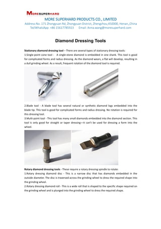 MORE SUPERHARD PRODUCTS CO., LIMITED
Address:No. 171 Zhongyuan Rd, Zhongyuan District, Zhengzhou,450000, Henan,,China
Tel/WhatsApp: +86 15617785923 Email: Anna.wang@moresuperhard.com
Diamond Dressing Tools
Stationary diamond dressing tool C There are several types of stationary dressing tools:
1.Single-point cone tool - A single-stone diamond is embedded in one shank. This tool is good
for complicated forms and radius dressing. As the diamond wears, a flat will develop, resulting in
a dull grinding wheel. As a result, frequent rotation of the diamond tool is required.
2.Blade tool - A blade tool has several natural or synthetic diamond logs embedded into the
blade tip. This tool is good for complicated forms and radius dressing. No rotation is required for
this dressing tool.
3.Multi-point tool - This tool has many small diamonds embedded into the diamond section. This
tool is only good for straight or taper dressingit cant be used for dressing a form into the
wheel.
Rotary diamond dressing tools - These require a rotary dressing spindle to rotate:
1.Rotary dressing diamond disc - This is a narrow disc that has diamonds embedded in the
outside diameter. The disc is traversed across the grinding wheel to dress the required shape into
the grinding wheel.
2.Rotary dressing diamond roll - This is a wide roll that is shaped to the specific shape required on
the grinding wheel and is plunged into the grinding wheel to dress the required shape.
 