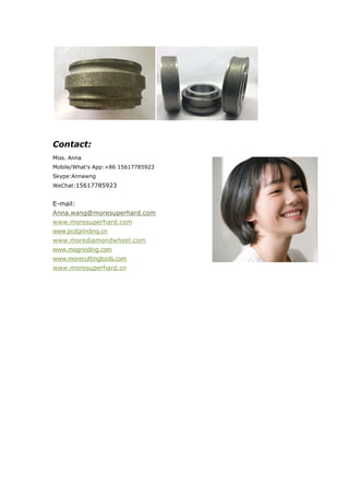 Contact:
Miss. Anna
Mobile/What's App:+86 15617785923
Skype:Annawng
WeChat:15617785923
E-mail:
Anna.wang@moresuperhard.com
www.moresuperhard.com
www.pcdgrinding.cn
www.morediamondwheel.com
www.mogrinding.com
www.morecuttingtools.com
www.moresuperhard.cn
 