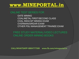 www.MINEPORTAL.in
ONLINE TEST SERIES FOR
GATE MINING
COAL/METAL FIRST/SECOND CLASS
COAL INDIA MT MINING EXAM
OVERMAN/SIRDAR EXAM
OTHER PSU MANAGEMENT TRAINEE EXAM
FREE STUDY MATERIAL/VIDEO LECTURES
ONLINE ORDER MINING BOOKS
CALL/WHATSAPP-8804777500 www.fb.com/mineportal.in
 