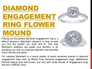 DIAMOND
ENGAGEMENT
RING FLOWER
MOUND
Picking out the perfect diamond engagement ring is a
difficult decision—Marshall’s Jewelers is here to help
you find the perfect cut, style and fit. One way
Marshall’s Jewelers can guide your decision is by
providing you with an exquisite selection that provides
many choices and styles.
For instance Marshall’s is a proud retailer of world renowned brands of diamond
engagement rings such as Martin Flyer diamond engagement rings. Additionally,
Richard selects less well known, but very well made brands of engagement rings
that are a GREAT value.
 