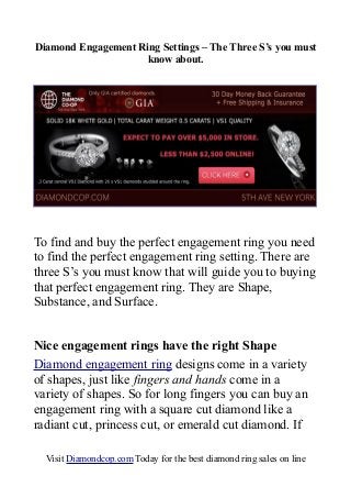 Diamond Engagement Ring Settings – The Three S’s you must
know about.
To find and buy the perfect engagement ring you need
to find the perfect engagement ring setting. There are
three S’s you must know that will guide you to buying
that perfect engagement ring. They are Shape,
Substance, and Surface.
Nice engagement rings have the right Shape
Diamond engagement ring designs come in a variety
of shapes, just like fingers and hands come in a
variety of shapes. So for long fingers you can buy an
engagement ring with a square cut diamond like a
radiant cut, princess cut, or emerald cut diamond. If
Visit Diamondcop.com Today for the best diamond ring sales on line
 