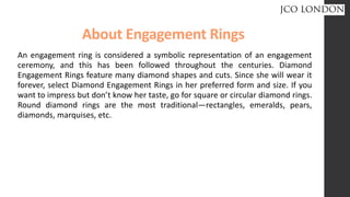 About Engagement Rings
An engagement ring is considered a symbolic representation of an engagement
ceremony, and this has been followed throughout the centuries. Diamond
Engagement Rings feature many diamond shapes and cuts. Since she will wear it
forever, select Diamond Engagement Rings in her preferred form and size. If you
want to impress but don’t know her taste, go for square or circular diamond rings.
Round diamond rings are the most traditional—rectangles, emeralds, pears,
diamonds, marquises, etc.
 