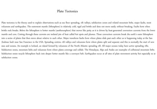 Plate tectonics is the theory used to explain observations such as sea floor spreading, rift valleys, subduction zones and related mountain belts, major faults, most
volcanoes and earthquakes. The outermost mantle (lithosphere) is relatively cold, rigid and brittle and does not move easily without breaking. Faults form when
brittle rock breaks. Below the lithosphere is hotter mantle (aesthenosphere) that moves like putty as it is driven by heat-generated convection currents from the lower
mantle and core. Cutting through these currents are isolated jets of heat called hot spots and plumes. These convection currents break the earth’s outer lithosphere
into a series of plates that then move about relative to each other. Major transform faults form where plates slide past each other as is happening today at the San
Andreas fault near San Francisco in the USA. Spreading centres, rift valleys and volcanoes form where plates split and separate and this is normally the start of new
seas and oceans. An example is Iceland, an island formed by volcanoes of the North Atlantic spreading rift. All major oceans today have active spreading rifts.
Subduction zones, mountain belts and volcanoes form where plates converge and collide. The Himalayas, Alps and Andes are examples of collisional mountain belts.
Subduction zones recycle lithosphere back into deeper hotter mantle like a conveyor belt. Earthquakes occur at all sites of plate movement activity but especially so at
subduction zones.
Plate Tectonics
 