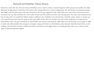 Diamonds are much older than their host volcanoes (kimberlites) and are carried to surface as accidental fragments, called xenocrysts and xenoliths, from depth.
Diamond is the high pressure mineral form of the element carbon and generally forms in nature at depths greater than 150 kilometres and temperatures greater
than 10000C within the upper mantle of the earth. Diamonds are old with ages ranging from 1000 to 3300 million years. Most carbon for diamond formation
was derived from very deep earth fluids rich in CO2 (carbon dioxide) and CH4 (methane) and other carbon-bearing species. This carbon may be directly derived
from the deep earth or be recycled from shallower depths in subduction zones. Kimberlite is the rock formed by a kimberlite volcanic eruption or intrusion and
is the result of processes that caused the mantle to melt at great depth and this melt to be intruded to the earth’s surface. Kimberlites are younger than the
diamonds they contain. The pipes of Kimberley are only 90 million years old and contain diamonds ~3000 million years old. Diamonds occur in patches at depth
in mantle rocks called peridotites (blue and green) and eclogites (orange) and therefore not all kimberlites contain diamonds. Kimberlites found within very old
(>2500my) cold continental crust that is underlain by relatively cold mantle, have the highest chance of containing diamonds. These areas on earth are prime
targets for diamond exploration programs.
Diamond and Kimberlite Volcano Sources
 