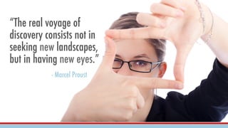“The real voyage of
discovery consists not in
seeking new landscapes,
but in having new eyes.”
- Marcel Proust
 