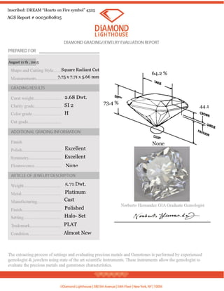2.68 Dwt.
SI 2
H
Excellent
Excellent
None
5.71 Dwt.
Square Radiant Cut
7.75 x 7.71 x 5.66 mm
Platinum
Cast
Polished
Halo- Set
PLAT
Almost New
August 11 th , 2015
64.2 %
73.4 %
None
44.1
AGS Report # 0003080805
Inscribed: DREAM “Hearts on Fire symbol” 4325
 